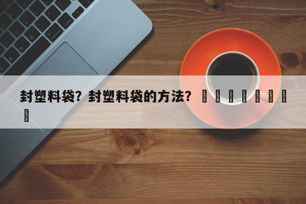 封塑料袋？封塑料袋的方法？								