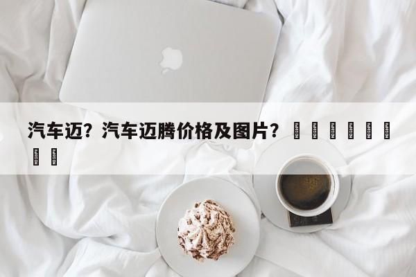 汽车迈？汽车迈腾价格及图片？								