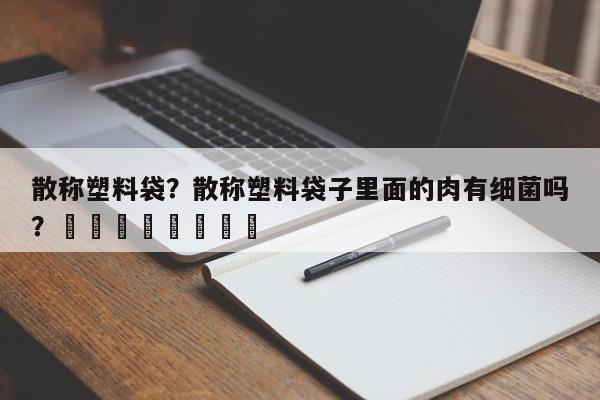散称塑料袋？散称塑料袋子里面的肉有细菌吗？								