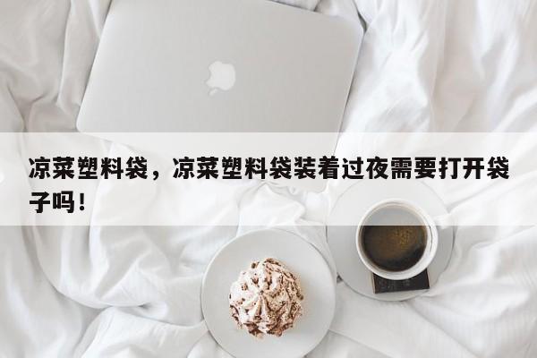 凉菜塑料袋，凉菜塑料袋装着过夜需要打开袋子吗！
