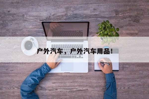 户外汽车，户外汽车用品！