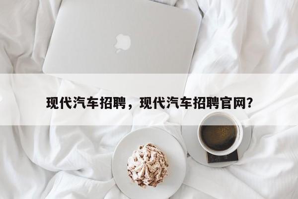 现代汽车招聘，现代汽车招聘官网？