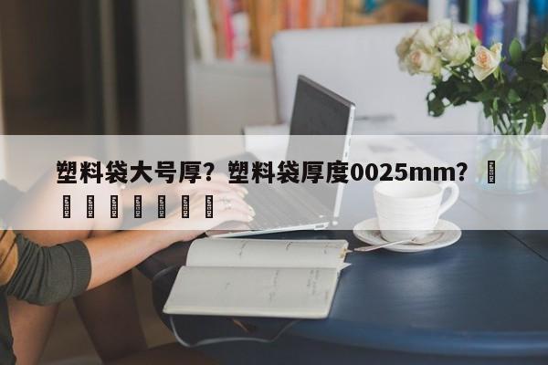 塑料袋大号厚？塑料袋厚度0025mm？								