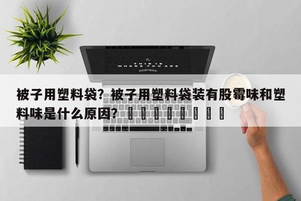被子用塑料袋？被子用塑料袋装有股霉味和塑料味是什么原因？								