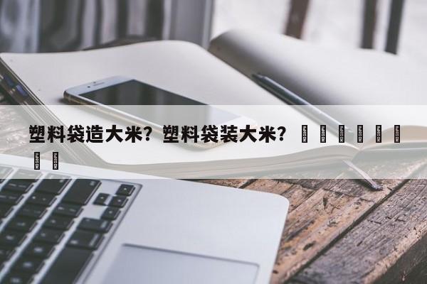 塑料袋造大米？塑料袋装大米？								