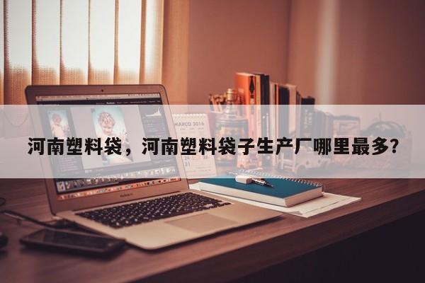 河南塑料袋，河南塑料袋子生产厂哪里最多？