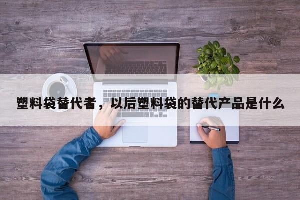 塑料袋替代者，以后塑料袋的替代产品是什么