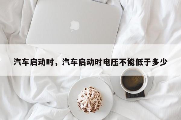 汽车启动时，汽车启动时电压不能低于多少