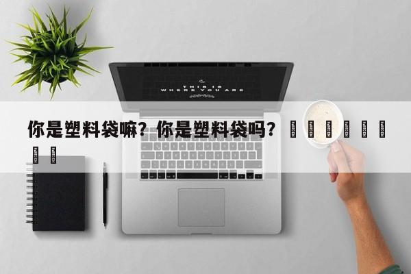 你是塑料袋嘛？你是塑料袋吗？								