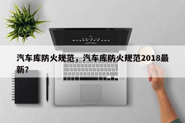 汽车库防火规范，汽车库防火规范2018最新？