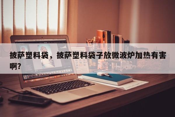 披萨塑料袋，披萨塑料袋子放微波炉加热有害啊？