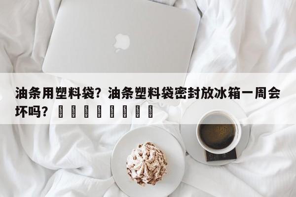油条用塑料袋？油条塑料袋密封放冰箱一周会坏吗？								