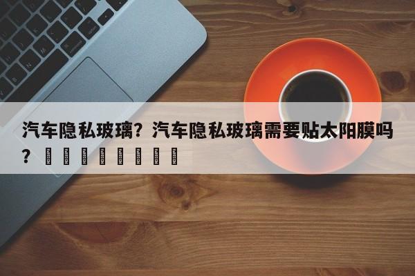 汽车隐私玻璃？汽车隐私玻璃需要贴太阳膜吗？								